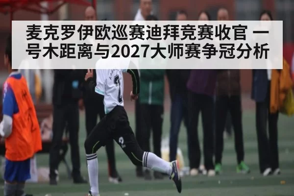麦克罗伊欧巡赛迪拜竞赛收官 一号木距离与2027大师赛争冠分析