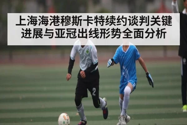 上海海港穆斯卡特续约谈判关键进展与亚冠出线形势全面分析
